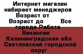 Интернет-магазин набирает менеджеров › Возраст от ­ 18 › Возраст до ­ 58 - Все города Работа » Вакансии   . Калининградская обл.,Светловский городской округ 
